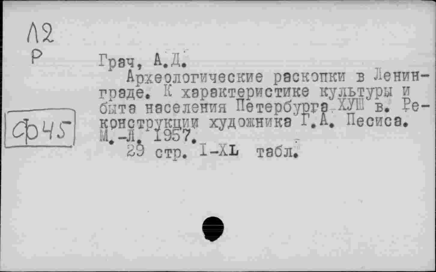 ﻿Л2 р
фчг
Грач, А.Д.
Археологические раскопки в Ленинграде. К характеристике культура и быте населения Петербурга.ХУШ в. Реконструкции художника 1.А. Песиса.
стр. І-XL табл.